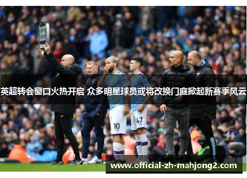英超转会窗口火热开启 众多明星球员或将改换门庭掀起新赛季风云