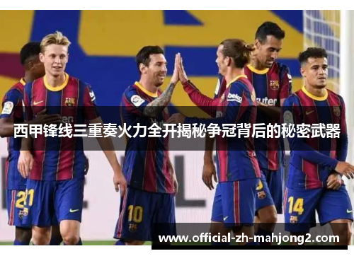 西甲锋线三重奏火力全开揭秘争冠背后的秘密武器