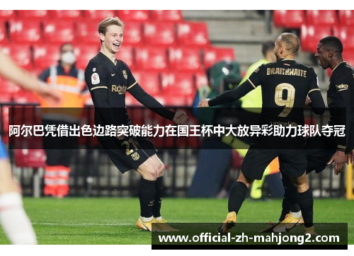阿尔巴凭借出色边路突破能力在国王杯中大放异彩助力球队夺冠