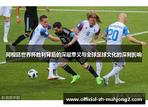阿根廷世界杯胜利背后的深层意义与全球足球文化的深刻影响