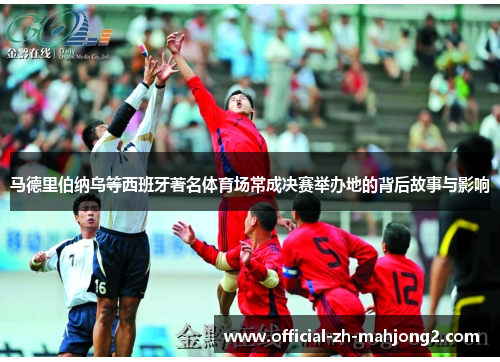 马德里伯纳乌等西班牙著名体育场常成决赛举办地的背后故事与影响 马德里伯纳乌等西班牙著名体育场常成决赛举办地的背后故事与影响