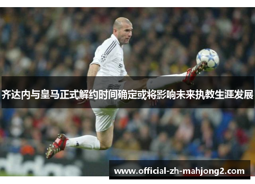 齐达内与皇马正式解约时间确定或将影响未来执教生涯发展 齐达内与皇马正式解约时间确定或将影响未来执教生涯发展