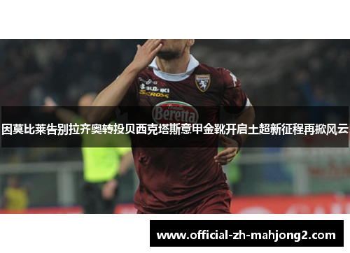 因莫比莱告别拉齐奥转投贝西克塔斯意甲金靴开启土超新征程再掀风云