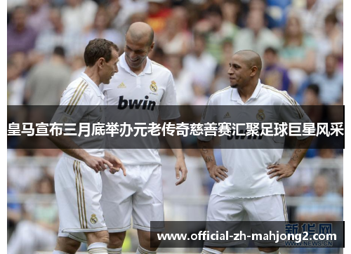 皇马宣布三月底举办元老传奇慈善赛汇聚足球巨星风采