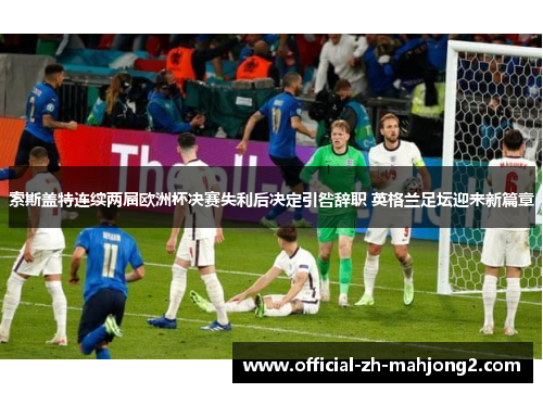 索斯盖特连续两届欧洲杯决赛失利后决定引咎辞职 英格兰足坛迎来新篇章