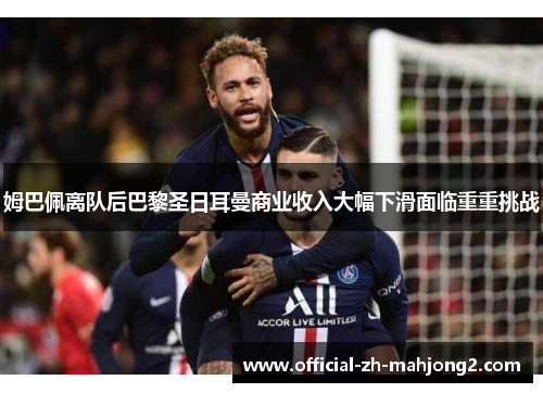 姆巴佩离队后巴黎圣日耳曼商业收入大幅下滑面临重重挑战
