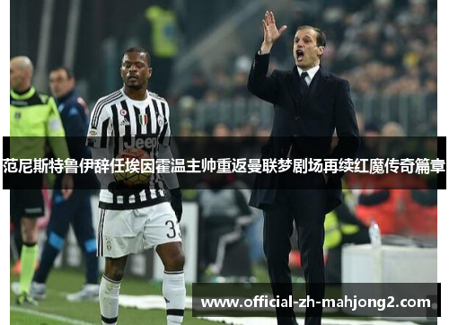 范尼斯特鲁伊辞任埃因霍温主帅重返曼联梦剧场再续红魔传奇篇章