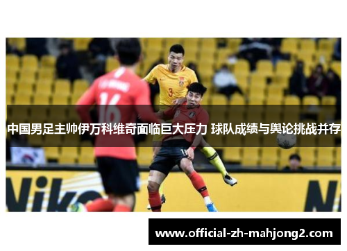 中国男足主帅伊万科维奇面临巨大压力 球队成绩与舆论挑战并存 中国男足主帅伊万科维奇面临巨大压力 球队成绩与舆论挑战并存