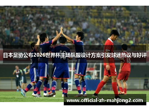 日本足协公布2026世界杯主场队服设计方案引发球迷热议与好评