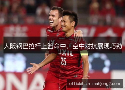 大阪钢巴拉杆上篮命中，空中对抗展现巧劲