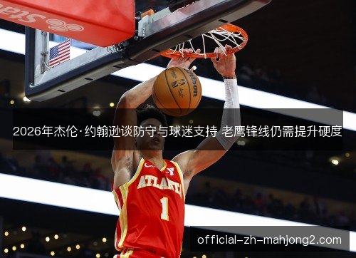 2026年杰伦·约翰逊谈防守与球迷支持 老鹰锋线仍需提升硬度